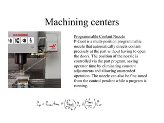 Machining centers
Programmable Coolant Nozzle
P-Cool is a multi-position programmable
nozzle that automatically directs coolant
precisely at the part without having to open
the doors. The position of the nozzle is
controlled via the part program, saving
operator time by eliminating constant
adjustments and allowing unattended
operation. The nozzle can also be fine-tuned
from the control pendant while a program is
running.
 