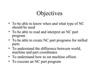 Objectives
• To be able to know when and what type of NC
should be used
• To be able to read and interpret an NC part
program
• To be able to create NC part programs for milled
parts
• To understand the difference between world,
machine and part coordinates
• To understand how to set machine offsets
• To execute an NC part program
 