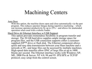 Machining Centers
Auto Door
With this option, the machine doors open and close automatically via the part
program. This reduces operator fatigue during repetitive machining – which
can increase operator productivity by up to 25% – and allows for unattended
operation when used with a robotic loader.
Hard Drive & Ethernet Interface w/USB Support
This option provides tremendous flexibility in program transfer and
storage. The 20 GB hard drive supplies ample storage space for
program files, and the USB connection supports either a customer-
supplied ZIP™ drive or flash disk. The Ethernet component allows
quick and easy data transmission between your Haas machine and a
network or PC, and large files can be accessed by multiple machines.
High-speed data transfers allow DNC of large files at up to 1000
blocks per second. The Ethernet interface works with Windows XP,
ME, 2000 Pro & Server, NT 4.0, 98 and 95. IPX/SPX or TCP/IP
protocol; easy setup from the control screen.
 