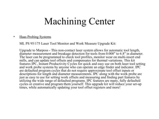 Machining Center
• Haas Probing Systems
ML PS 95/175 Laser Tool Monitor and Work Measure Upgrade Kit:
Upgrade to Marposs - This non-contact laser system allows for automatic tool length,
diameter measurement and breakage detection for tools from 0.008" to 6.8" in diameter.
The laser can be programmed to check tool profiles, monitor wear on multi-insert end
mills, and can update tool offsets and compensates for thermal variations. This kit
features IPC, Instant Productivity Cycles for quick and easy use on both laser tool setting
and work probe systems by anyone who can operate an edge finder and indicator. IPC
are defaulted program cycles that do not require approximate tool offset inputs or
descriptions for length and diameter measurements. IPC along with the work probe are
just as easy to use for setting work offsets and measuring and finding part features by
utilizing the wide range of defaulted programs. IPC features are many, fully defaulted
cycles or creative and program them yourself. This upgrade kit will reduce your set-up
times, while automatically updating your tool offset registers and more!
 