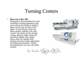 Turning Centers
• Haas Servo Bar 300
Designed to boost productivity and
streamline turning operations, this
servo-driven bar feeder is built by
Haas exclusively for Haas CNC
lathes. It runs directly from the
Haas control, making it the only
“smart” bar feeder on the market.
Unique features make setup and
operation simple, like a large
access door for spindle liner
change-out and a single adjustment
for setting bar diameter. All bar
feed parameters are set at the lathe
control.
 