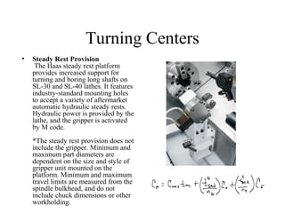 Turning Centers
• Steady Rest Provision
The Haas steady rest platform
provides increased support for
turning and boring long shafts on
SL-30 and SL-40 lathes. It features
industry-standard mounting holes
to accept a variety of aftermarket
automatic hydraulic steady rests.
Hydraulic power is provided by the
lathe, and the gripper is activated
by M code.
*The steady rest provision does not
include the gripper. Minimum and
maximum part diameters are
dependent on the size and style of
gripper unit mounted on the
platform. Minimum and maximum
travel limits are measured from the
spindle bulkhead, and do not
include chuck dimensions or other
workholding.
 