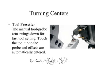 Turning Centers
• Tool Presetter
The manual tool-probe
arm swings down for
fast tool setting. Touch
the tool tip to the
probe and offsets are
automatically entered.
 