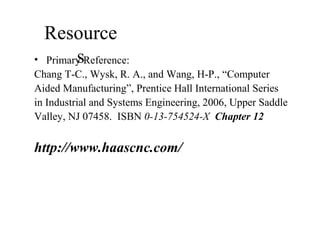 Resource
s• Primary Reference:
Chang T-C., Wysk, R. A., and Wang, H-P., “Computer
Aided Manufacturing”, Prentice Hall International Series
in Industrial and Systems Engineering, 2006, Upper Saddle
Valley, NJ 07458. ISBN 0-13-754524-X Chapter 12
http://www.haascnc.com/
 