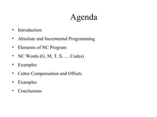 Agenda
• Introduction
• Absolute and Incremental Programming
• Elements of NC Program
• NC Words (G, M, T, S, … Codes)
• Examples
• Cutter Compensation and Offsets
• Examples
• Conclusions
 