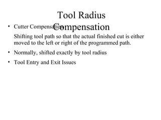 Tool Radius
Compensation• Cutter Compensation
Shifting tool path so that the actual finished cut is either
moved to the left or right of the programmed path.
• Normally, shifted exactly by tool radius
• Tool Entry and Exit Issues
 