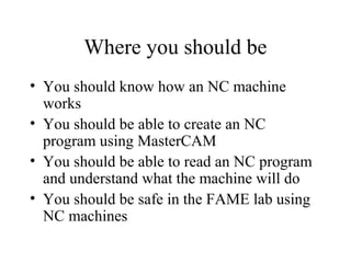 Where you should be
• You should know how an NC machine
works
• You should be able to create an NC
program using MasterCAM
• You should be able to read an NC program
and understand what the machine will do
• You should be safe in the FAME lab using
NC machines
 