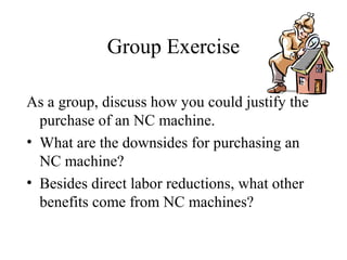 Group Exercise
As a group, discuss how you could justify the
purchase of an NC machine.
• What are the downsides for purchasing an
NC machine?
• Besides direct labor reductions, what other
benefits come from NC machines?
 