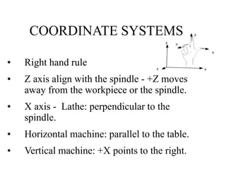 COORDINATE SYSTEMS
• Right hand rule
• Z axis align with the spindle - +Z moves
away from the workpiece or the spindle.
• ...