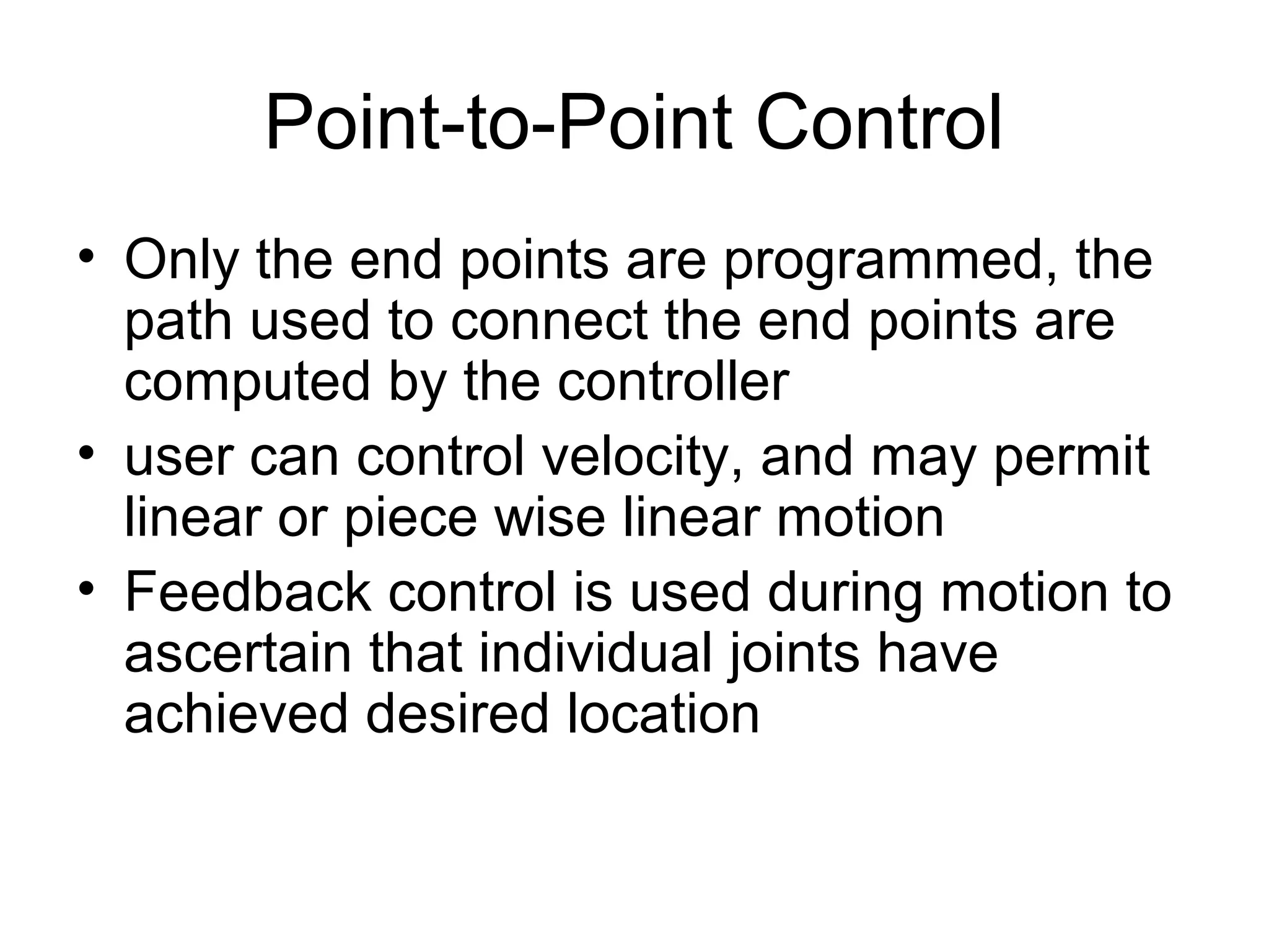 Point-to-Point Control
• Only the end points are programmed, the
path used to connect the end points are
computed by the controller
• user can control velocity, and may permit
linear or piece wise linear motion
• Feedback control is used during motion to
ascertain that individual joints have
achieved desired location
 