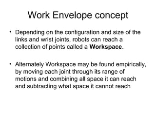 Work Envelope concept
• Depending on the configuration and size of the
links and wrist joints, robots can reach a
collection of points called a Workspace.
• Alternately Workspace may be found empirically,
by moving each joint through its range of
motions and combining all space it can reach
and subtracting what space it cannot reach
 