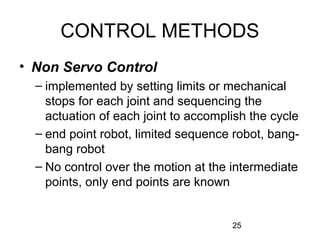 25
CONTROL METHODS
• Non Servo Control
– implemented by setting limits or mechanical
stops for each joint and sequencing the
actuation of each joint to accomplish the cycle
– end point robot, limited sequence robot, bang-
bang robot
– No control over the motion at the intermediate
points, only end points are known
 