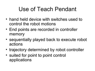 Use of Teach Pendant
• hand held device with switches used to
control the robot motions
• End points are recorded in controller
memory
• sequentially played back to execute robot
actions
• trajectory determined by robot controller
• suited for point to point control
applications
 