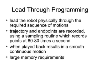 Lead Through Programming
• lead the robot physically through the
required sequence of motions
• trajectory and endpoints are recorded,
using a sampling routine which records
points at 60-80 times a second
• when played back results in a smooth
continuous motion
• large memory requirements
 