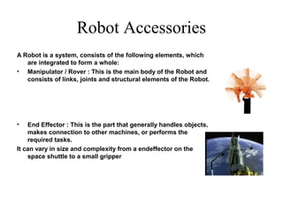 Robot Accessories
A Robot is a system, consists of the following elements, which
are integrated to form a whole:
• Manipulator / Rover : This is the main body of the Robot and
consists of links, joints and structural elements of the Robot.
• End Effector : This is the part that generally handles objects,
makes connection to other machines, or performs the
required tasks.
It can vary in size and complexity from a endeffector on the
space shuttle to a small gripper
 