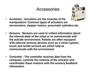 Accessories
• Acutators : Actuators are the muscles of the
manipulators. Common types of actuators are
servomotors, stepper motors, pneumatic cylinders etc.
• Sensors : Sensors are used to collect information about
the internal state of the robot or to communicate with
the outside environment. Robots are often equipped
with external sensory devices such as a vision system,
touch and tactile sensors etc which help to
communicate with the environment
• Controller : The controller receives data from the
computer, controls the motions of the actuator and
coordinates these motions with the sensory feedback
information.
 