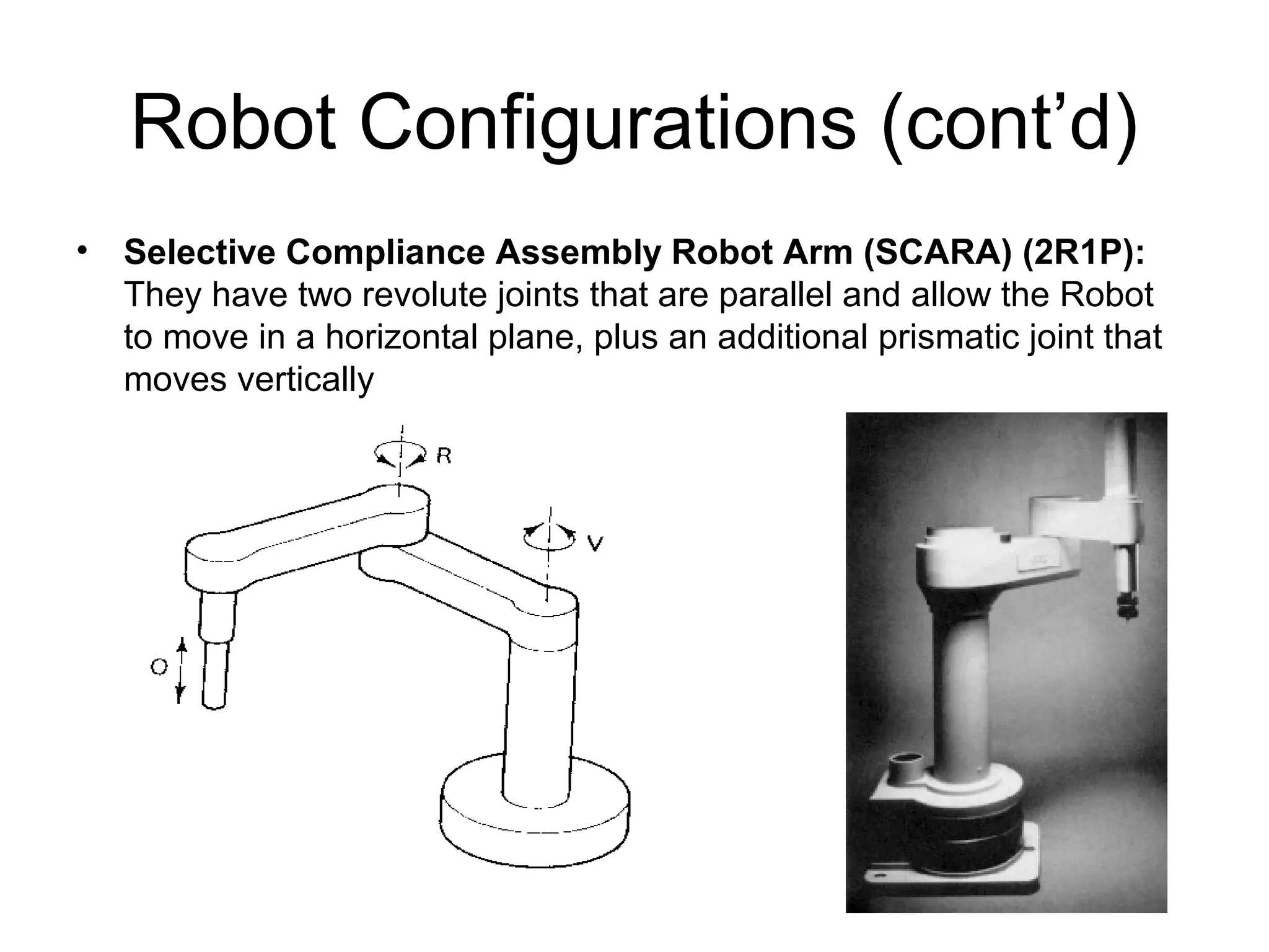 Robot Configurations (cont’d)
• Selective Compliance Assembly Robot Arm (SCARA) (2R1P):
They have two revolute joints that are parallel and allow the Robot
to move in a horizontal plane, plus an additional prismatic joint that
moves vertically
 