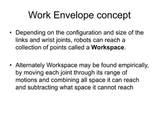 Work Envelope concept
• Depending on the configuration and size of the
links and wrist joints, robots can reach a
collection of points called a Workspace.
• Alternately Workspace may be found empirically,
by moving each joint through its range of
motions and combining all space it can reach
and subtracting what space it cannot reach
 