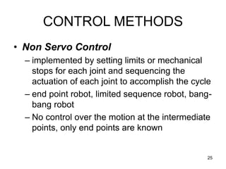 25
CONTROL METHODS
• Non Servo Control
– implemented by setting limits or mechanical
stops for each joint and sequencing the
actuation of each joint to accomplish the cycle
– end point robot, limited sequence robot, bang-
bang robot
– No control over the motion at the intermediate
points, only end points are known
 
