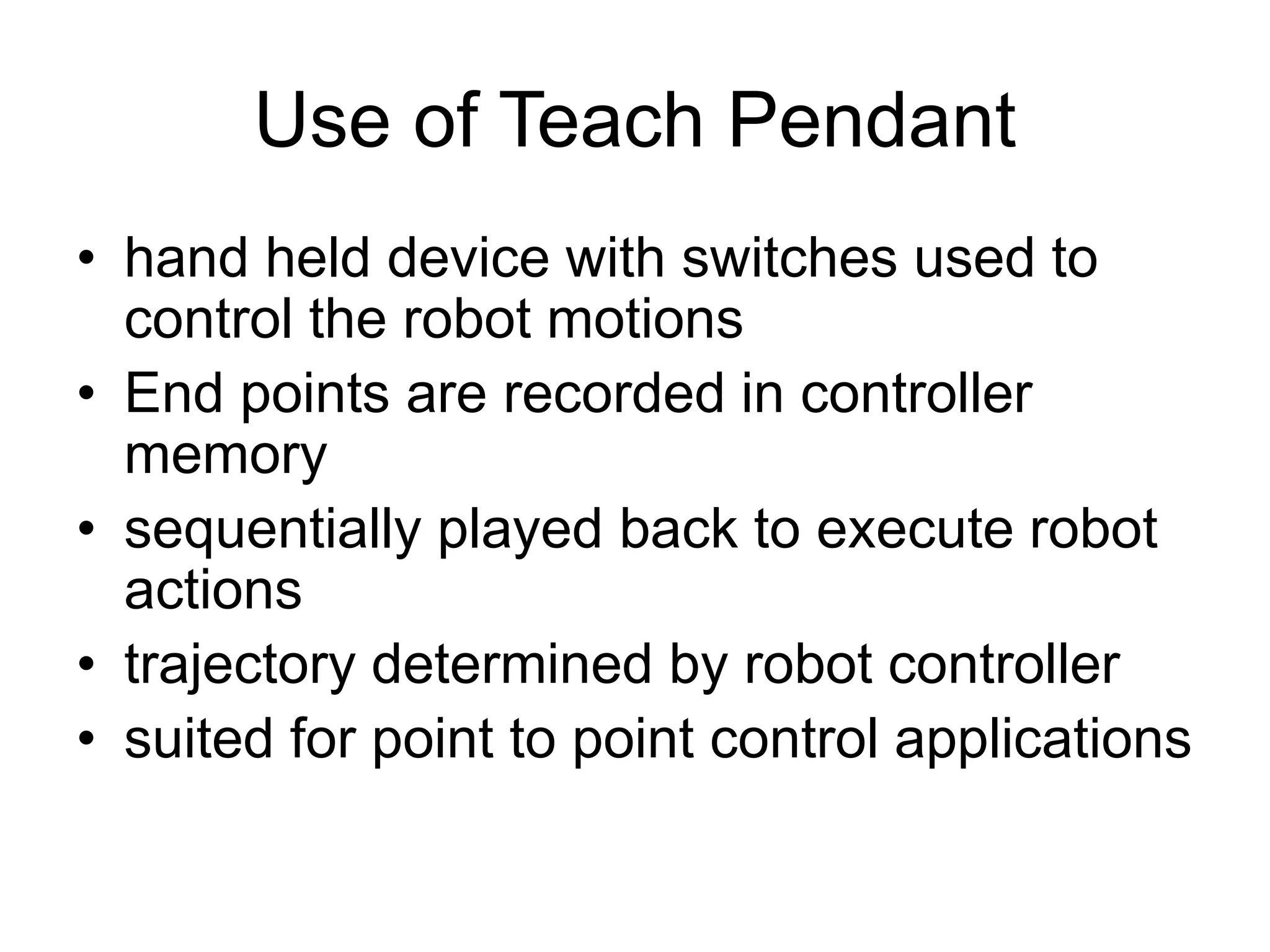Use of Teach Pendant
• hand held device with switches used to
control the robot motions
• End points are recorded in controller
memory
• sequentially played back to execute robot
actions
• trajectory determined by robot controller
• suited for point to point control applications
 