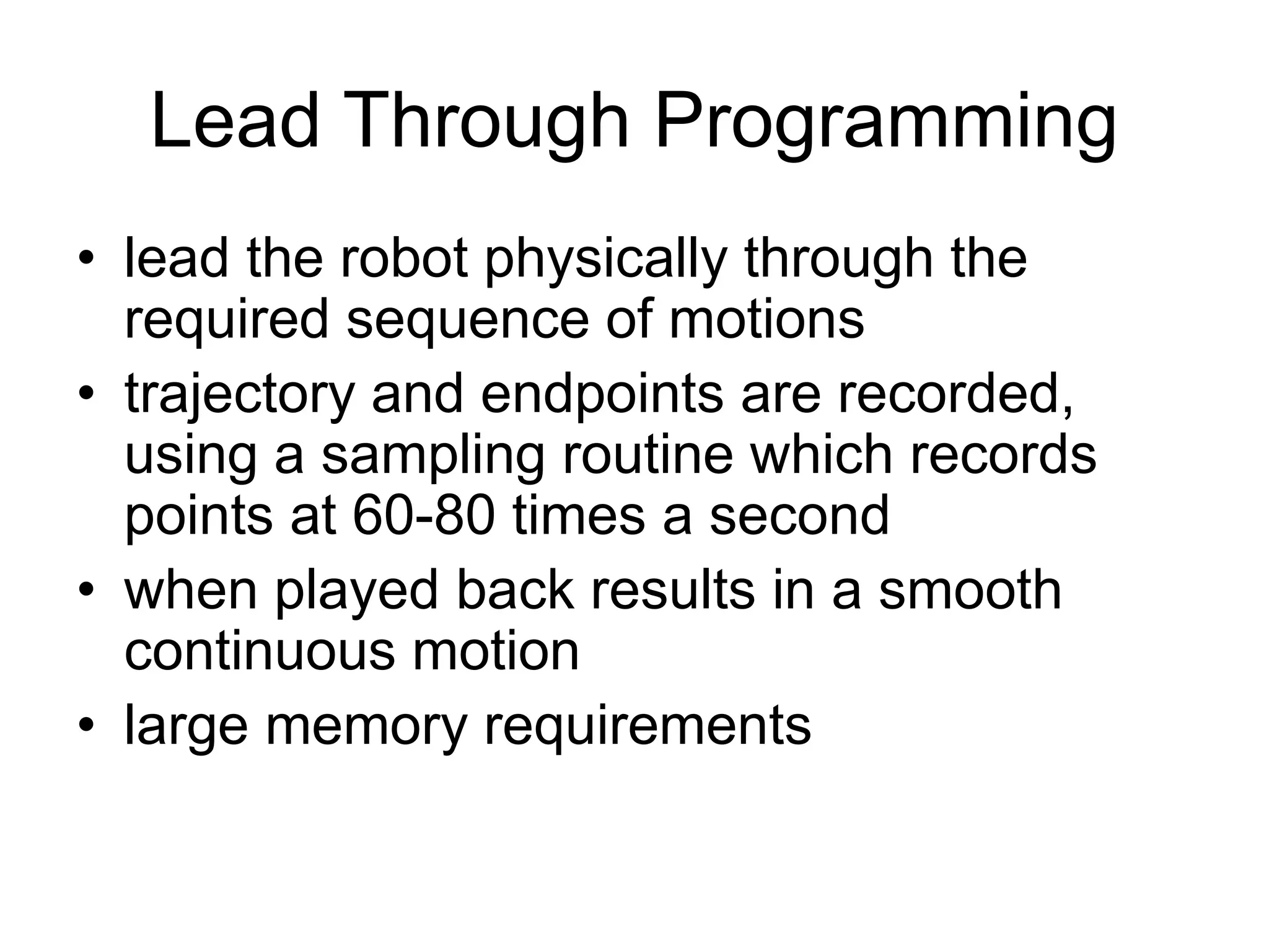Lead Through Programming
• lead the robot physically through the
required sequence of motions
• trajectory and endpoints are recorded,
using a sampling routine which records
points at 60-80 times a second
• when played back results in a smooth
continuous motion
• large memory requirements
 