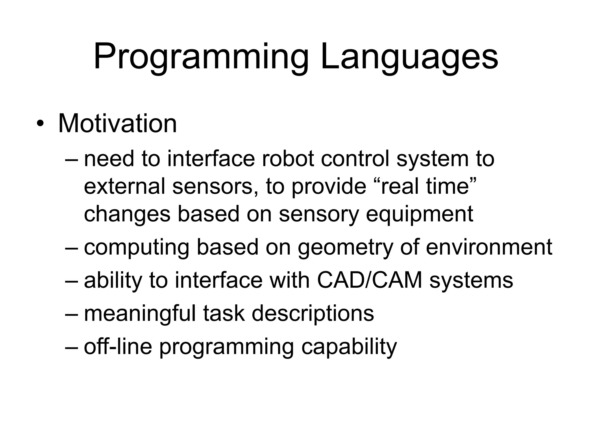 Programming Languages
• Motivation
– need to interface robot control system to
external sensors, to provide “real time”
changes based on sensory equipment
– computing based on geometry of environment
– ability to interface with CAD/CAM systems
– meaningful task descriptions
– off-line programming capability
 