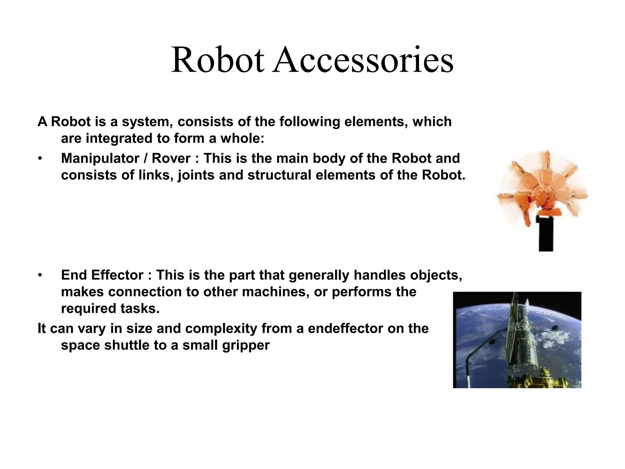 Robot Accessories
A Robot is a system, consists of the following elements, which
are integrated to form a whole:
• Manipulator / Rover : This is the main body of the Robot and
consists of links, joints and structural elements of the Robot.
• End Effector : This is the part that generally handles objects,
makes connection to other machines, or performs the
required tasks.
It can vary in size and complexity from a endeffector on the
space shuttle to a small gripper
 