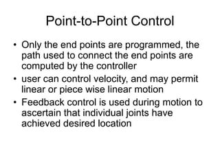 Point-to-Point Control
• Only the end points are programmed, the
path used to connect the end points are
computed by the controller
• user can control velocity, and may permit
linear or piece wise linear motion
• Feedback control is used during motion to
ascertain that individual joints have
achieved desired location
 