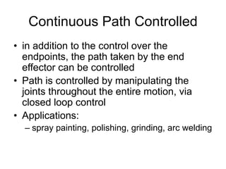 Continuous Path Controlled
• in addition to the control over the
endpoints, the path taken by the end
effector can be controlled
• Path is controlled by manipulating the
joints throughout the entire motion, via
closed loop control
• Applications:
– spray painting, polishing, grinding, arc welding
 
