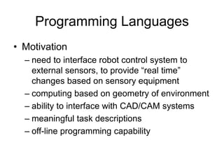 Programming Languages
• Motivation
– need to interface robot control system to
external sensors, to provide “real time”
changes based on sensory equipment
– computing based on geometry of environment
– ability to interface with CAD/CAM systems
– meaningful task descriptions
– off-line programming capability
 