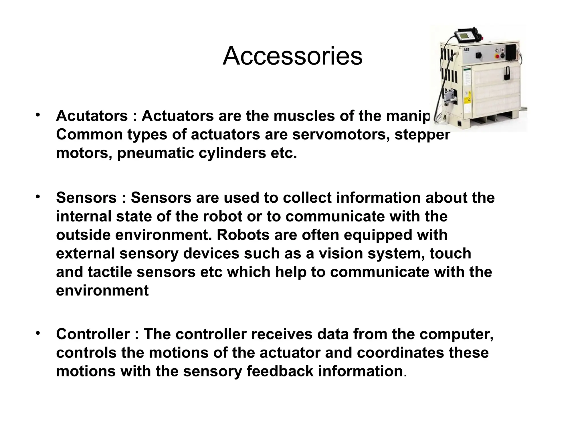 Accessories
• Acutators : Actuators are the muscles of the manipulators.
Common types of actuators are servomotors, stepper
motors, pneumatic cylinders etc.
• Sensors : Sensors are used to collect information about the
internal state of the robot or to communicate with the
outside environment. Robots are often equipped with
external sensory devices such as a vision system, touch
and tactile sensors etc which help to communicate with the
environment
• Controller : The controller receives data from the computer,
controls the motions of the actuator and coordinates these
motions with the sensory feedback information.
 