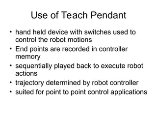 Use of Teach Pendant
• hand held device with switches used to
control the robot motions
• End points are recorded in controller
memory
• sequentially played back to execute robot
actions
• trajectory determined by robot controller
• suited for point to point control applications
 