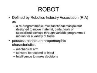 ROBOT
• Defined by Robotics Industry Association (RIA)
as
– a re-programmable, multifunctional manipulator
designed to move material, parts, tools or
specialized devices through variable programmed
motion for a variety of tasks
• possess certain anthropomorphic
characteristics
– mechanical arm
– sensors to respond to input
– Intelligence to make decisions
 