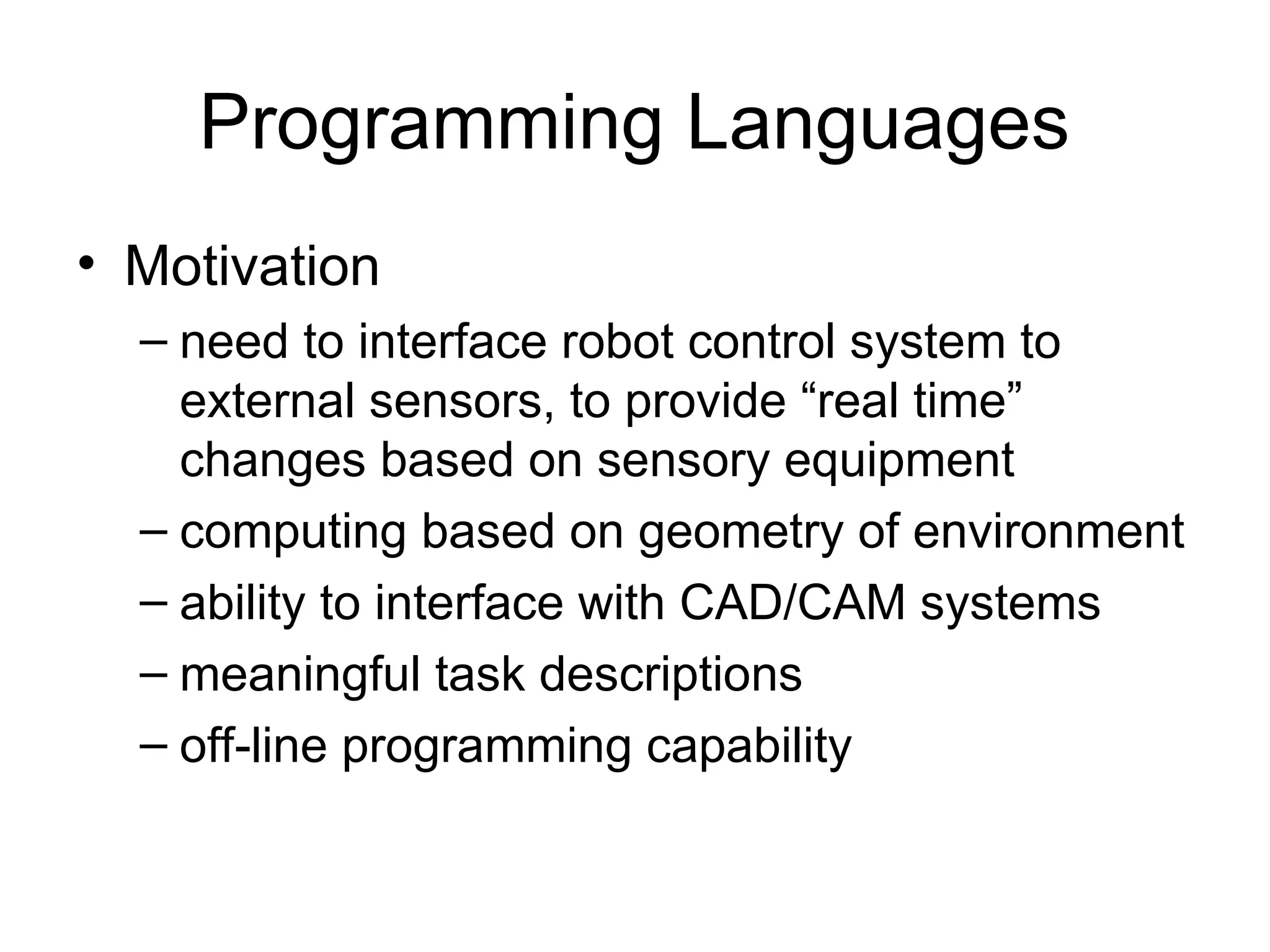 Programming Languages
• Motivation
– need to interface robot control system to
external sensors, to provide “real time”
changes based on sensory equipment
– computing based on geometry of environment
– ability to interface with CAD/CAM systems
– meaningful task descriptions
– off-line programming capability
 