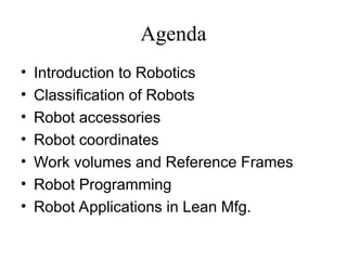 Agenda
• Introduction to Robotics
• Classification of Robots
• Robot accessories
• Robot coordinates
• Work volumes and Reference Frames
• Robot Programming
• Robot Applications in Lean Mfg.
 