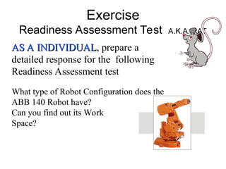 Exercise
Readiness Assessment Test A.K.A. RAT
AS A INDIVIDUAL
AS A INDIVIDUAL, prepare a
detailed response for the following
Readiness Assessment test
What type of Robot Configuration does the
ABB 140 Robot have?
Can you find out its Work
Space?
 