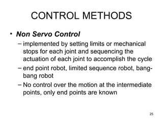 25
CONTROL METHODS
• Non Servo Control
– implemented by setting limits or mechanical
stops for each joint and sequencing the
actuation of each joint to accomplish the cycle
– end point robot, limited sequence robot, bang-
bang robot
– No control over the motion at the intermediate
points, only end points are known
 