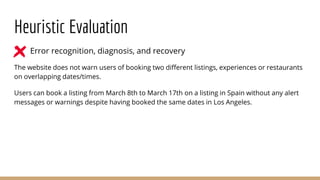 Heuristic Evaluation
● Error recognition, diagnosis, and recovery
The website does not warn users of booking two different listings, experiences or restaurants
on overlapping dates/times.
Users can book a listing from March 8th to March 17th on a listing in Spain without any alert
messages or warnings despite having booked the same dates in Los Angeles.
 