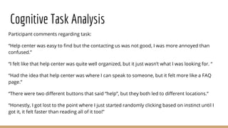 Cognitive Task Analysis
Participant comments regarding task:
“Help center was easy to find but the contacting us was not good, I was more annoyed than
confused.”
“I felt like that help center was quite well organized, but it just wasn’t what I was looking for. “
“Had the idea that help center was where I can speak to someone, but it felt more like a FAQ
page.”
“There were two different buttons that said “help”, but they both led to different locations.”
“Honestly, I got lost to the point where I just started randomly clicking based on instinct until I
got it, it felt faster than reading all of it too!”
 