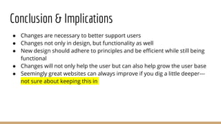 Conclusion & Implications
● Changes are necessary to better support users
● Changes not only in design, but functionality as well
● New design should adhere to principles and be efficient while still being
functional
● Changes will not only help the user but can also help grow the user base
● Seemingly great websites can always improve if you dig a little deeper---
not sure about keeping this in
 
