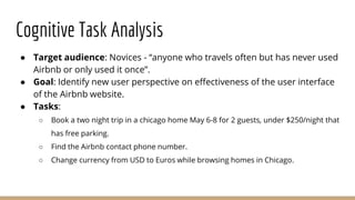 Cognitive Task Analysis
● Target audience: Novices - “anyone who travels often but has never used
Airbnb or only used it once”.
● Goal: Identify new user perspective on effectiveness of the user interface
of the Airbnb website.
● Tasks:
○ Book a two night trip in a chicago home May 6-8 for 2 guests, under $250/night that
has free parking.
○ Find the Airbnb contact phone number.
○ Change currency from USD to Euros while browsing homes in Chicago.
 