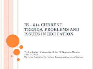 IE – 514 CURRENT
TRENDS, PROBLEMS AND
ISSUES IN EDUCATION



Technological University of the Philippines, Manila
July 17, 2010
Maylene Antonio, Geronimo Tolosa and Aristeo Santos
 