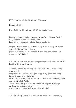 IE533: Industrial Applications of Statistics
Homework #3
Due: 3:00 PM 18 February 2020 via Gradescope
Purpose: Practice using software to perform Kruskal-Wallis
test, Random Effects ANOVA, and
Randomized Complete Block Design analysis.
Output: Please address the following items in a report (word
doc or PDF) no longer than 4
pages. Succinctness and orderly formatting are prized and
rewarded (0.5 Points).
1. (1.25 Points) Use the data set provided on Blackboard (HW 3
Problem 1) to perform an
ANOVA, check the assumptions and indicate if there is any
reason to do a
nonparametric test (include plot supporting your decision).
Regardless of your decision,
fit a Kruskal-Wallis test to the data. Include the ANOVA table
and the Kruskal-Wallis
output. What do you conclude about the impact of storage
medium on tastiness with
respect to the output and assumption checks?
2. (1.25 Point) Generate a data set to mimic the location tag
 