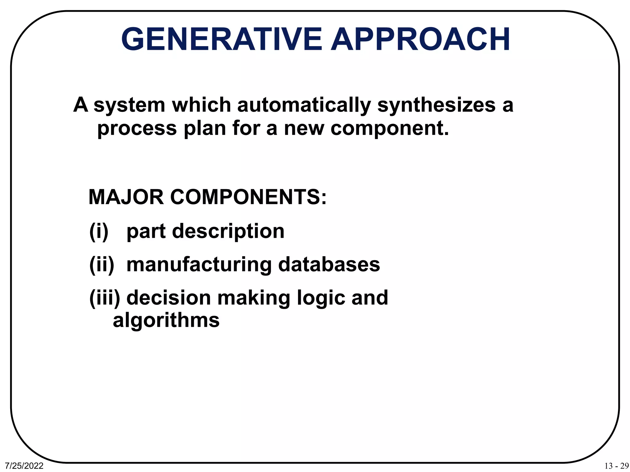 13 - 29
7/25/2022
GENERATIVE APPROACH
A system which automatically synthesizes a
process plan for a new component.
(i) part description
(ii) manufacturing databases
(iii) decision making logic and
algorithms
MAJOR COMPONENTS:
 