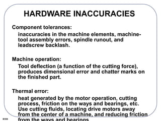 IE550
HARDWARE INACCURACIES
Component tolerances:
inaccuracies in the machine elements, machine-
tool assembly errors, spindle runout, and
leadscrew backlash.
Machine operation:
Tool deflection (a function of the cutting force),
produces dimensional error and chatter marks on
the finished part.
Thermal error:
heat generated by the motor operation, cutting
process, friction on the ways and bearings, etc.
Use cutting fluids, locating drive motors away
from the center of a machine, and reducing friction
 