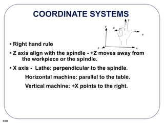 IE550
COORDINATE SYSTEMS
• Right hand rule
• Z axis align with the spindle - +Z moves away from
the workpiece or the spindle.
• X axis - Lathe: perpendicular to the spindle.
Horizontal machine: parallel to the table.
Vertical machine: +X points to the right.
x
y
z
x
y
z
 