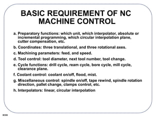 IE550
BASIC REQUIREMENT OF NC
MACHINE CONTROL
a. Preparatory functions: which unit, which interpolator, absolute or
incremental programming, which circular interpolation plane,
cutter compensation, etc.
b. Coordinates: three translational, and three rotational axes.
c. Machining parameters: feed, and speed.
d. Tool control: tool diameter, next tool number, tool change.
e. Cycle functions: drill cycle, ream cycle, bore cycle, mill cycle,
clearance plane.
f. Coolant control: coolant on/off, flood, mist.
g. Miscellaneous control: spindle on/off, tape rewind, spindle rotation
direction, pallet change, clamps control, etc.
h. Interpolators: linear, circular interpolation
 