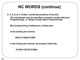 IE550
NC WORDS (continue)
X, Y, Z, A, B, C Codes. coordinate positions of the tool.
The coordinates may be specified in decimal number (Decimal
Programming), or integer number (BLU Programming).
BLU programming: leading zero, trailing zero.
In the leading zero format:
X00112 Y002275 Z001
In the trailing zero format, the program looks like:
X11200 Y22750 Z10000
 