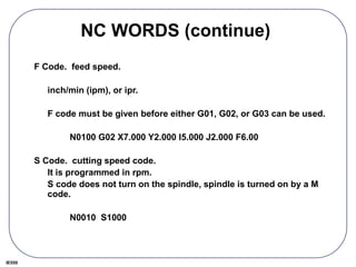 IE550
NC WORDS (continue)
F Code. feed speed.
inch/min (ipm), or ipr.
F code must be given before either G01, G02, or G03 can be used.
N0100 G02 X7.000 Y2.000 I5.000 J2.000 F6.00
S Code. cutting speed code.
It is programmed in rpm.
S code does not turn on the spindle, spindle is turned on by a M
code.
N0010 S1000
 