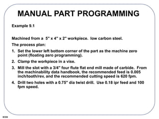 IE550
MANUAL PART PROGRAMMING
Example 9.1
Machined from a 5" x 4" x 2" workpiece. low carbon steel.
The process plan:
1. Set the lower left bottom corner of the part as the machine zero
point (floating zero programming).
2. Clamp the workpiece in a vise.
3. Mill the slot with a 3/4" four flute flat end mill made of carbide. From
the machinability data handbook, the recommended feed is 0.005
inch/tooth/rev, and the recommended cutting speed is 620 fpm.
4. Drill two holes with a 0.75" dia twist drill. Use 0.18 ipr feed and 100
fpm speed.
 